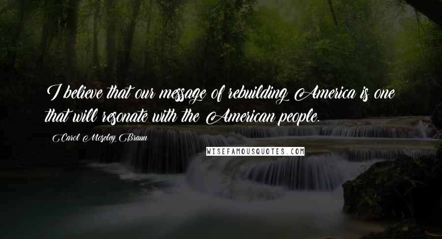 Carol Moseley Braun Quotes: I believe that our message of rebuilding America is one that will resonate with the American people.