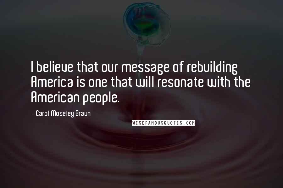 Carol Moseley Braun Quotes: I believe that our message of rebuilding America is one that will resonate with the American people.