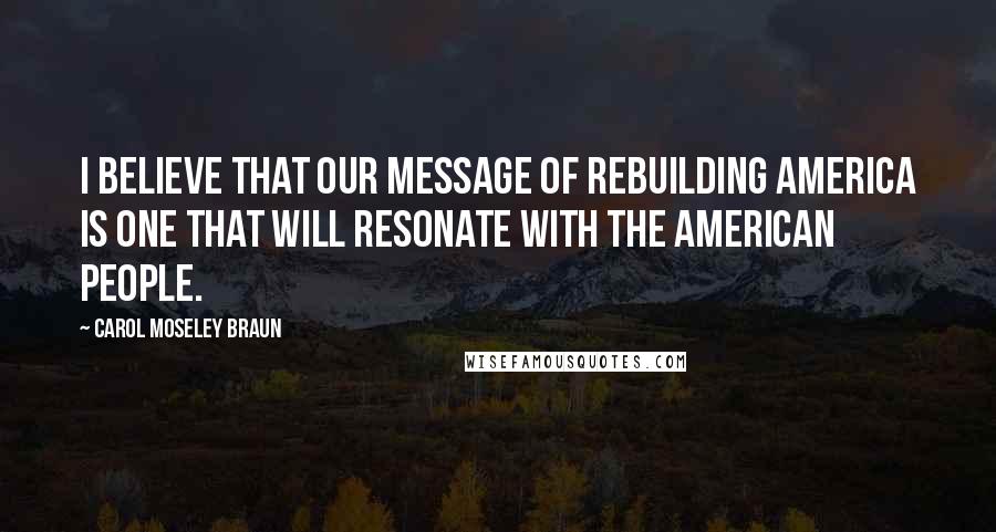 Carol Moseley Braun Quotes: I believe that our message of rebuilding America is one that will resonate with the American people.