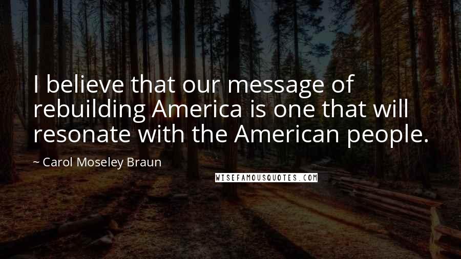 Carol Moseley Braun Quotes: I believe that our message of rebuilding America is one that will resonate with the American people.