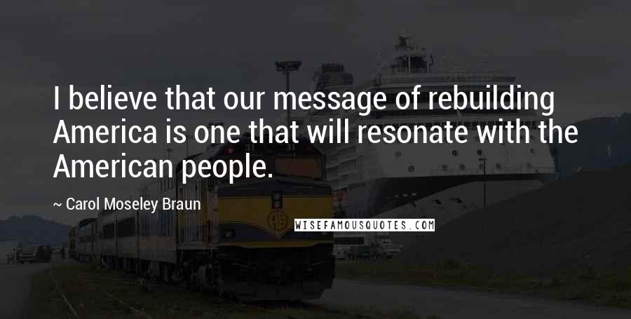 Carol Moseley Braun Quotes: I believe that our message of rebuilding America is one that will resonate with the American people.