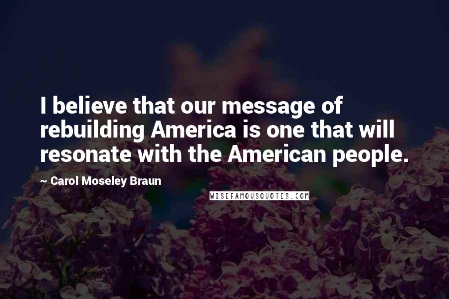 Carol Moseley Braun Quotes: I believe that our message of rebuilding America is one that will resonate with the American people.