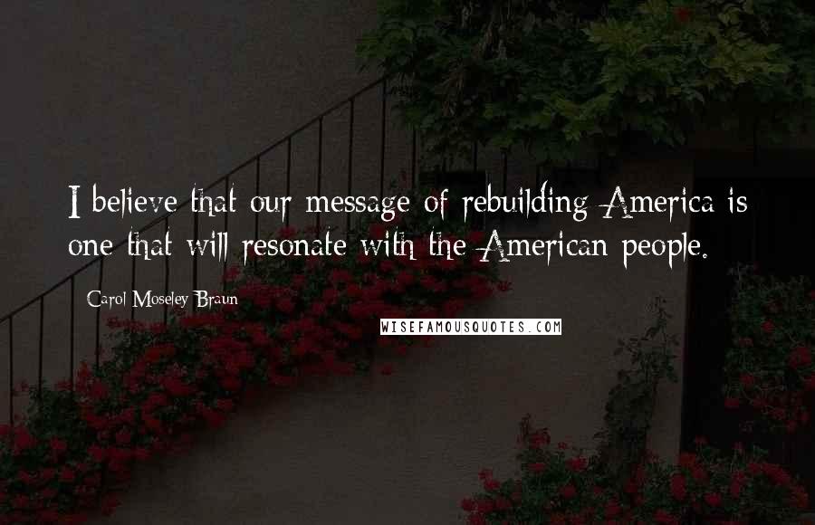 Carol Moseley Braun Quotes: I believe that our message of rebuilding America is one that will resonate with the American people.