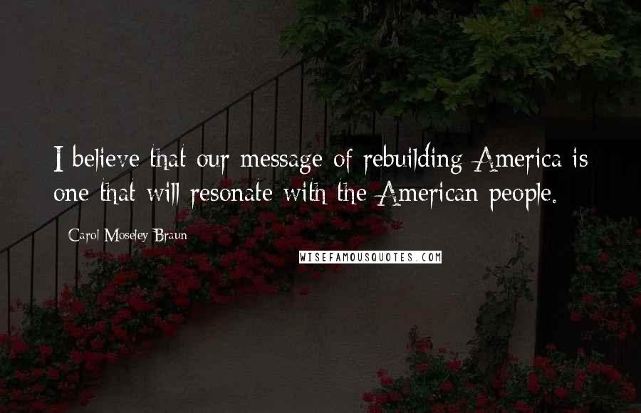 Carol Moseley Braun Quotes: I believe that our message of rebuilding America is one that will resonate with the American people.