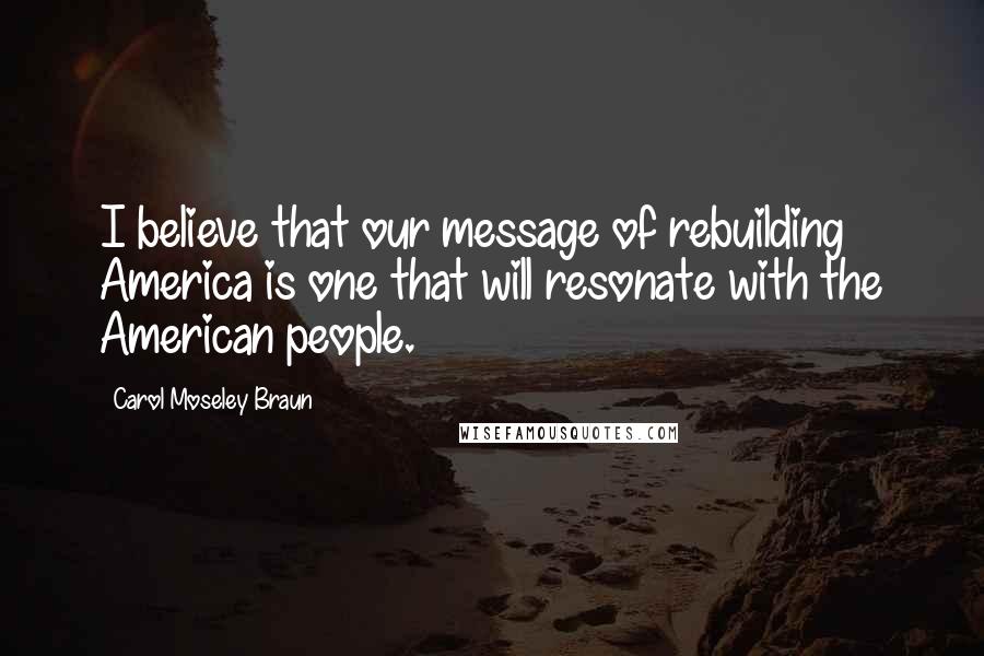 Carol Moseley Braun Quotes: I believe that our message of rebuilding America is one that will resonate with the American people.