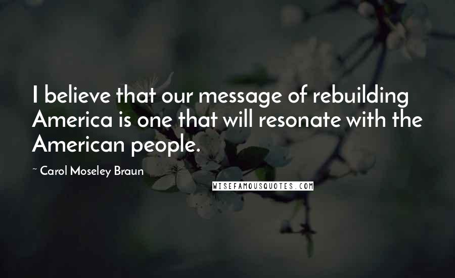 Carol Moseley Braun Quotes: I believe that our message of rebuilding America is one that will resonate with the American people.