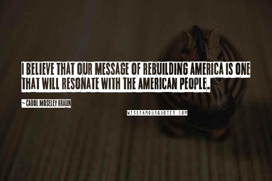 Carol Moseley Braun Quotes: I believe that our message of rebuilding America is one that will resonate with the American people.