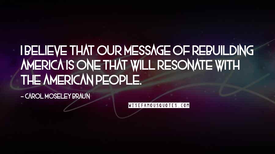 Carol Moseley Braun Quotes: I believe that our message of rebuilding America is one that will resonate with the American people.