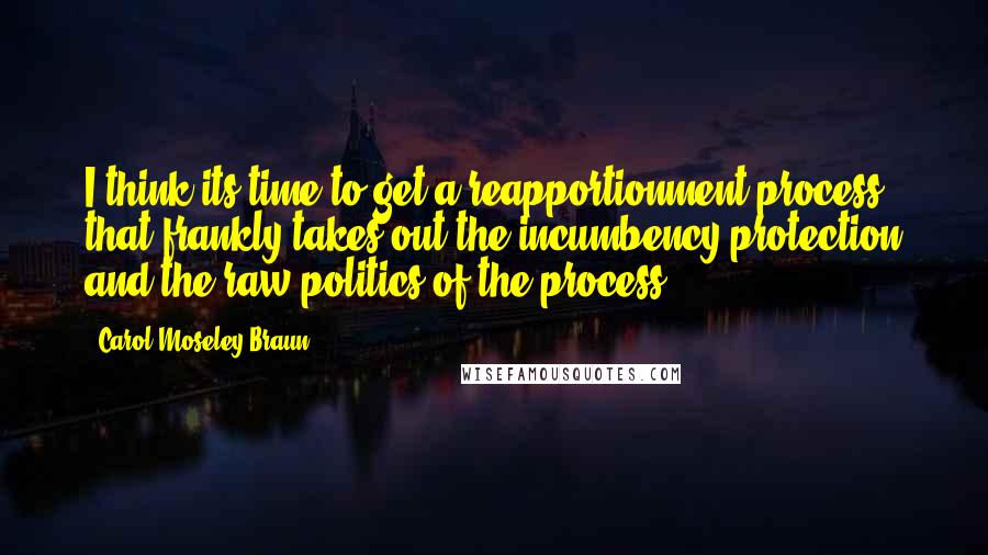 Carol Moseley Braun Quotes: I think its time to get a reapportionment process that frankly takes out the incumbency protection and the raw politics of the process.