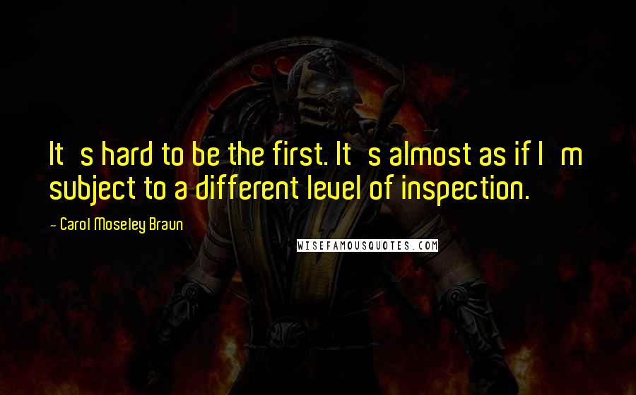 Carol Moseley Braun Quotes: It's hard to be the first. It's almost as if I'm subject to a different level of inspection.