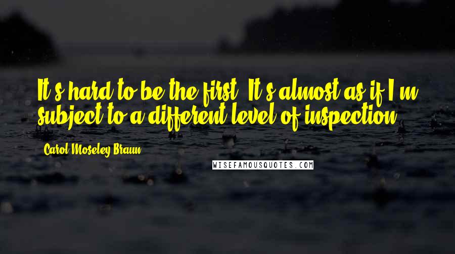 Carol Moseley Braun Quotes: It's hard to be the first. It's almost as if I'm subject to a different level of inspection.