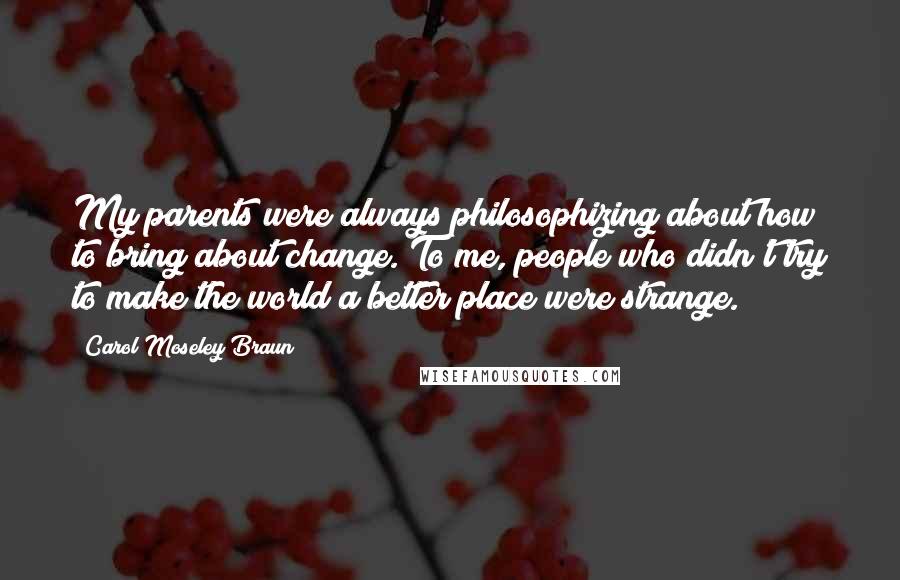 Carol Moseley Braun Quotes: My parents were always philosophizing about how to bring about change. To me, people who didn't try to make the world a better place were strange.