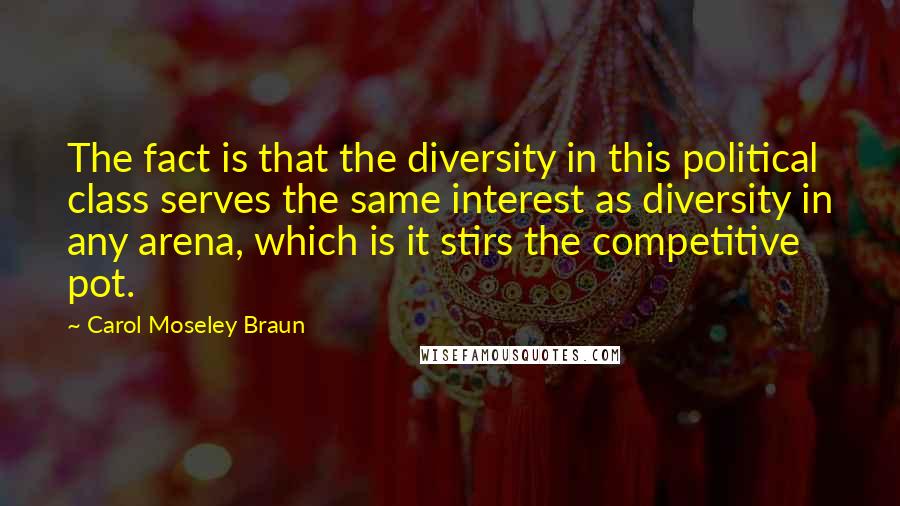 Carol Moseley Braun Quotes: The fact is that the diversity in this political class serves the same interest as diversity in any arena, which is it stirs the competitive pot.