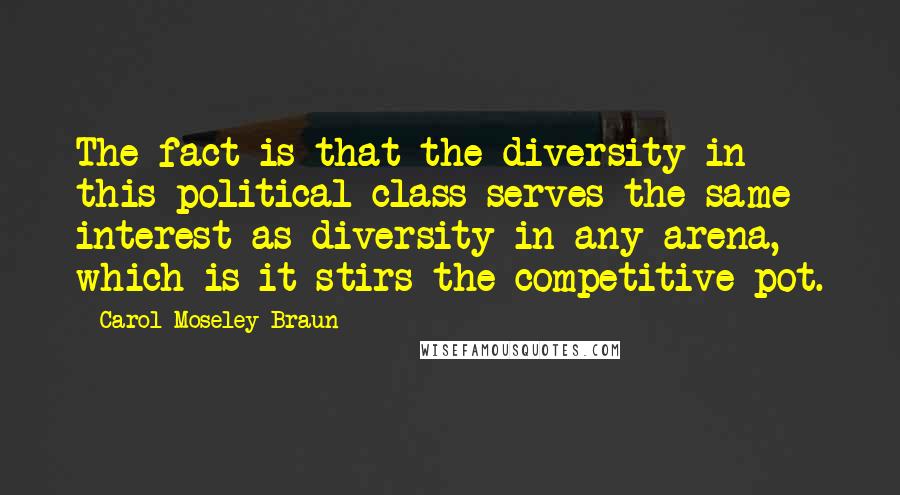 Carol Moseley Braun Quotes: The fact is that the diversity in this political class serves the same interest as diversity in any arena, which is it stirs the competitive pot.