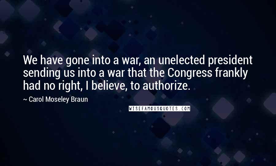 Carol Moseley Braun Quotes: We have gone into a war, an unelected president sending us into a war that the Congress frankly had no right, I believe, to authorize.