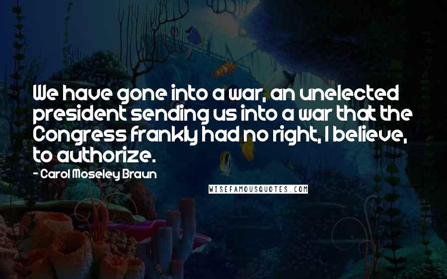 Carol Moseley Braun Quotes: We have gone into a war, an unelected president sending us into a war that the Congress frankly had no right, I believe, to authorize.