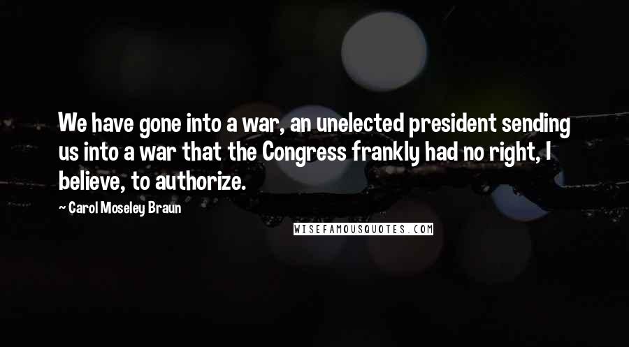 Carol Moseley Braun Quotes: We have gone into a war, an unelected president sending us into a war that the Congress frankly had no right, I believe, to authorize.