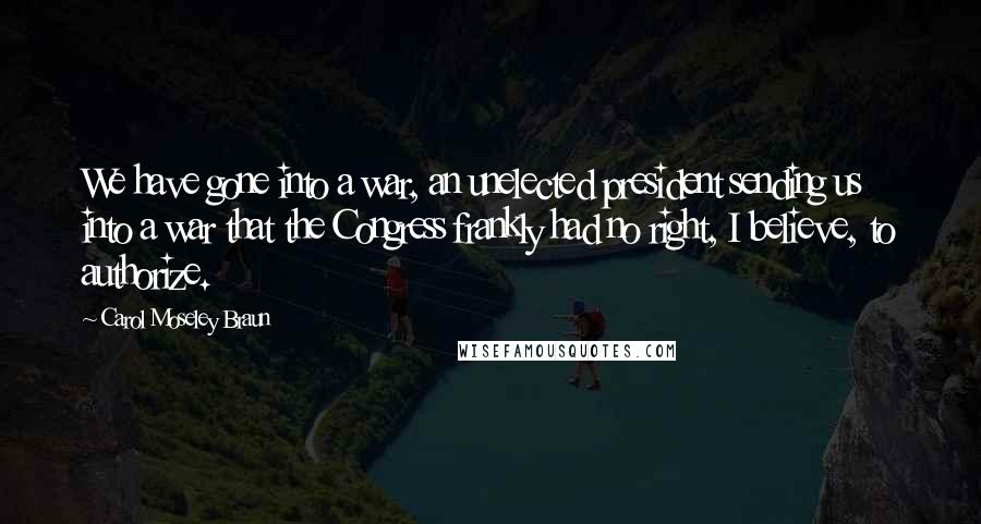 Carol Moseley Braun Quotes: We have gone into a war, an unelected president sending us into a war that the Congress frankly had no right, I believe, to authorize.