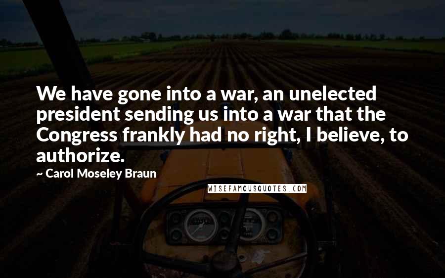 Carol Moseley Braun Quotes: We have gone into a war, an unelected president sending us into a war that the Congress frankly had no right, I believe, to authorize.