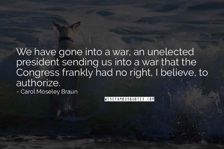 Carol Moseley Braun Quotes: We have gone into a war, an unelected president sending us into a war that the Congress frankly had no right, I believe, to authorize.