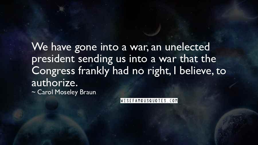 Carol Moseley Braun Quotes: We have gone into a war, an unelected president sending us into a war that the Congress frankly had no right, I believe, to authorize.