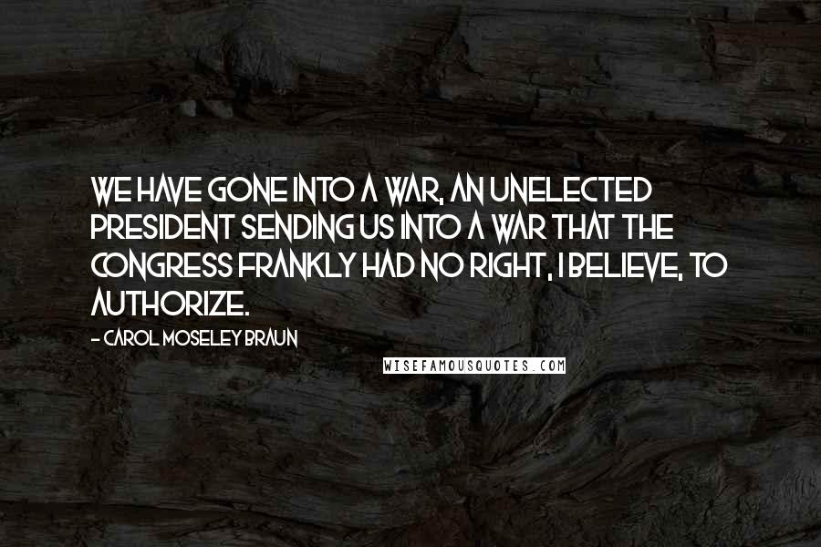 Carol Moseley Braun Quotes: We have gone into a war, an unelected president sending us into a war that the Congress frankly had no right, I believe, to authorize.