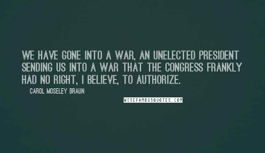 Carol Moseley Braun Quotes: We have gone into a war, an unelected president sending us into a war that the Congress frankly had no right, I believe, to authorize.