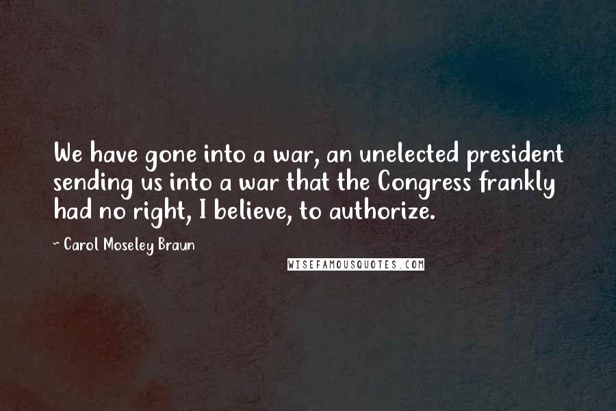 Carol Moseley Braun Quotes: We have gone into a war, an unelected president sending us into a war that the Congress frankly had no right, I believe, to authorize.