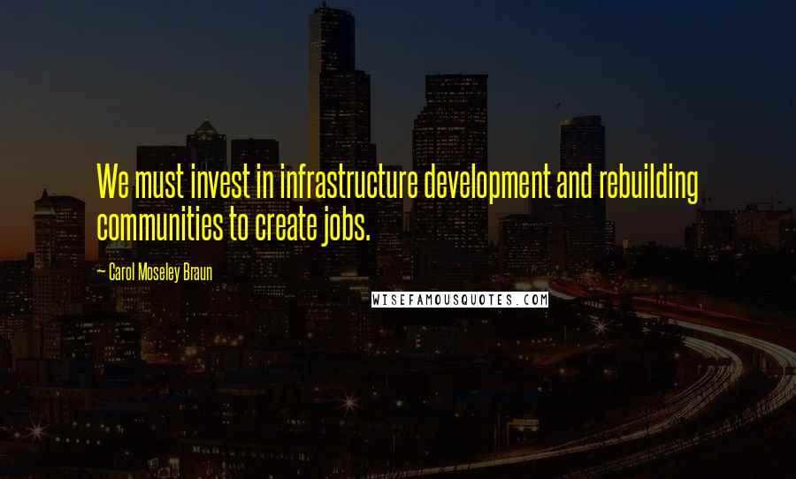 Carol Moseley Braun Quotes: We must invest in infrastructure development and rebuilding communities to create jobs.