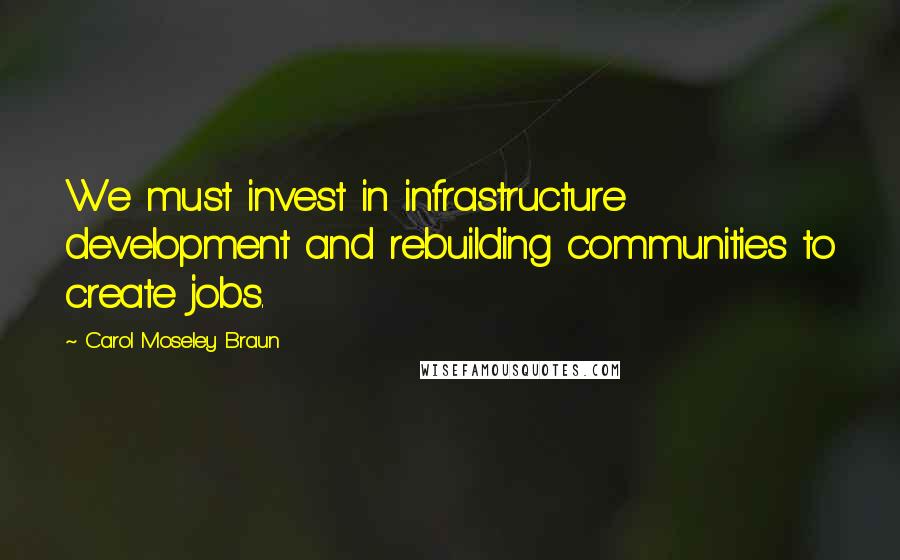 Carol Moseley Braun Quotes: We must invest in infrastructure development and rebuilding communities to create jobs.