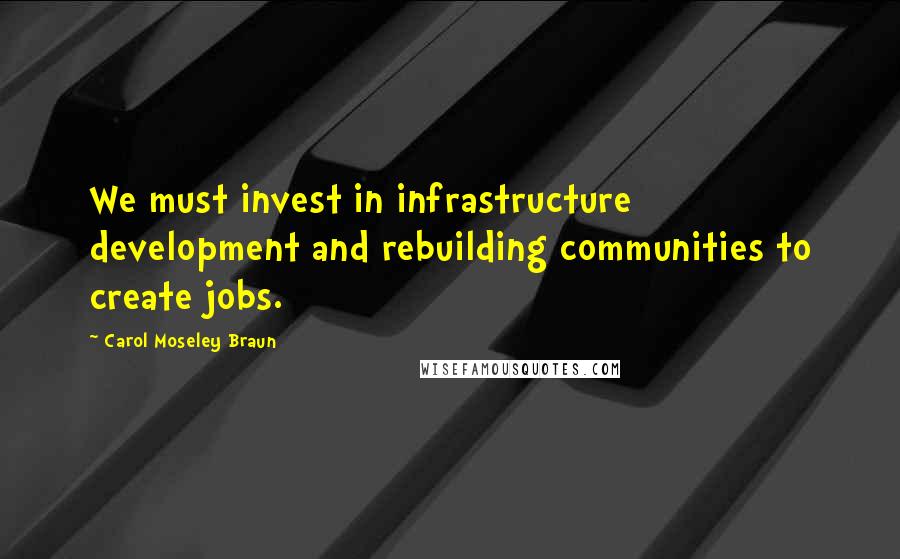 Carol Moseley Braun Quotes: We must invest in infrastructure development and rebuilding communities to create jobs.