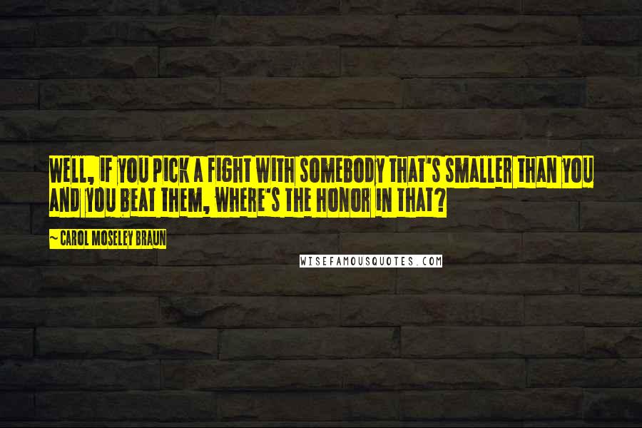 Carol Moseley Braun Quotes: Well, if you pick a fight with somebody that's smaller than you and you beat them, where's the honor in that?