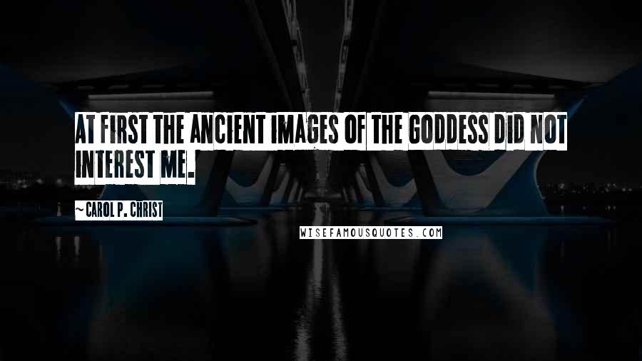 Carol P. Christ Quotes: At first the ancient images of the Goddess did not interest me.