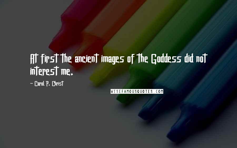 Carol P. Christ Quotes: At first the ancient images of the Goddess did not interest me.