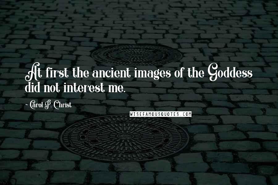 Carol P. Christ Quotes: At first the ancient images of the Goddess did not interest me.