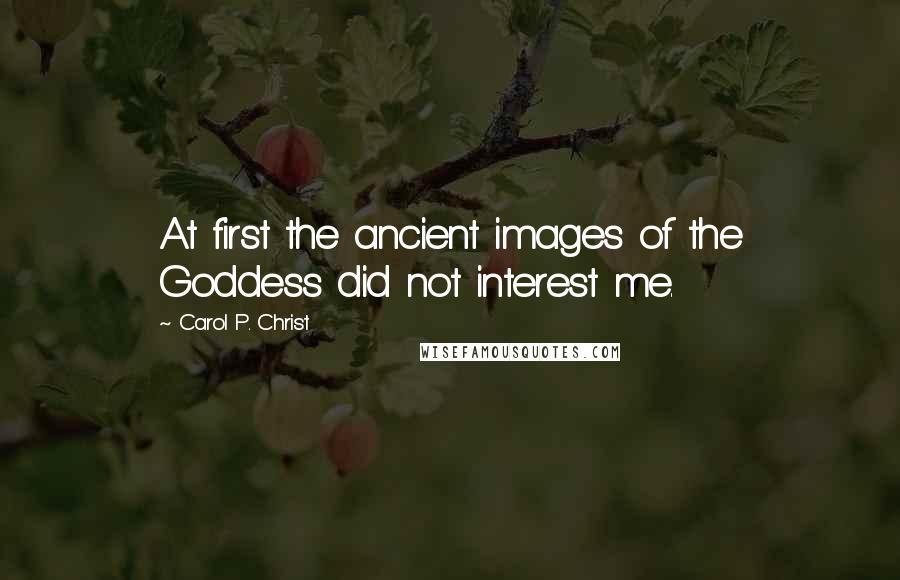 Carol P. Christ Quotes: At first the ancient images of the Goddess did not interest me.