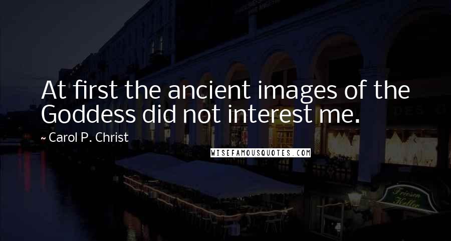 Carol P. Christ Quotes: At first the ancient images of the Goddess did not interest me.