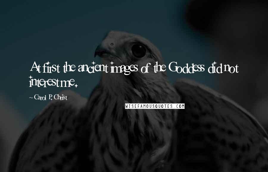 Carol P. Christ Quotes: At first the ancient images of the Goddess did not interest me.