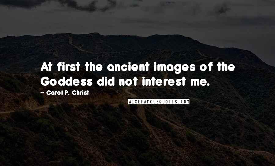 Carol P. Christ Quotes: At first the ancient images of the Goddess did not interest me.
