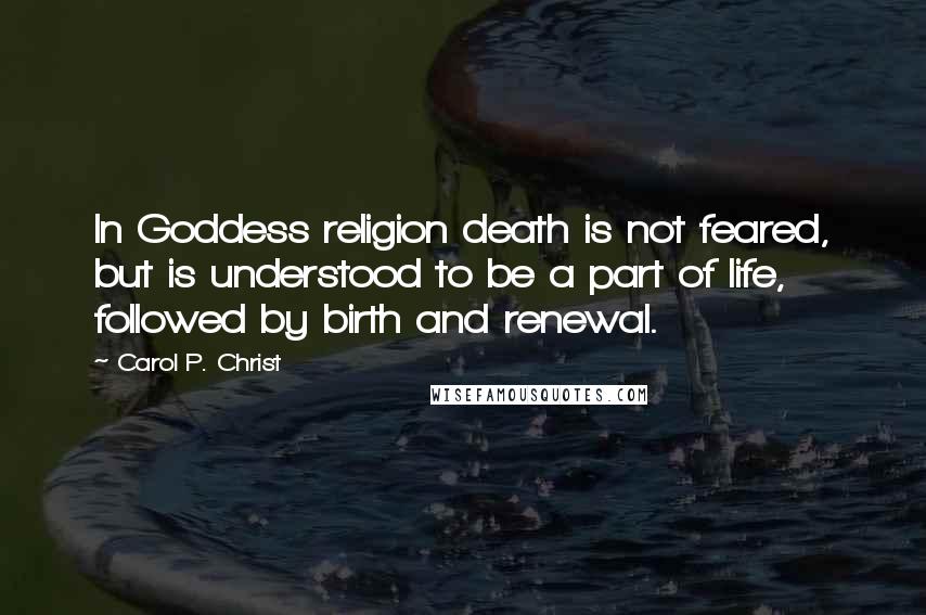 Carol P. Christ Quotes: In Goddess religion death is not feared, but is understood to be a part of life, followed by birth and renewal.