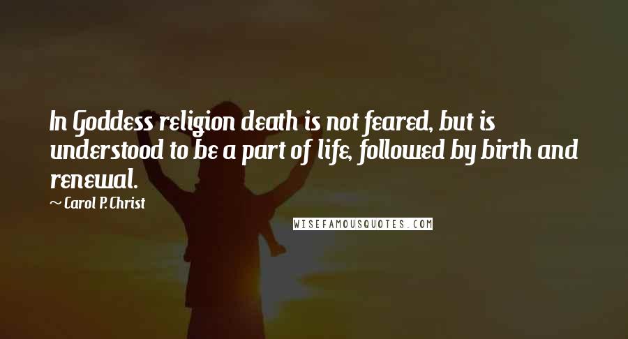 Carol P. Christ Quotes: In Goddess religion death is not feared, but is understood to be a part of life, followed by birth and renewal.