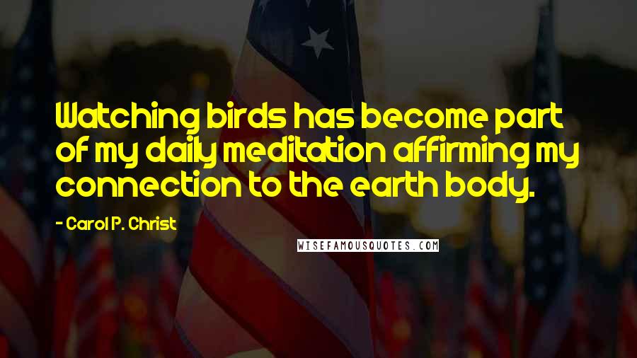 Carol P. Christ Quotes: Watching birds has become part of my daily meditation affirming my connection to the earth body.