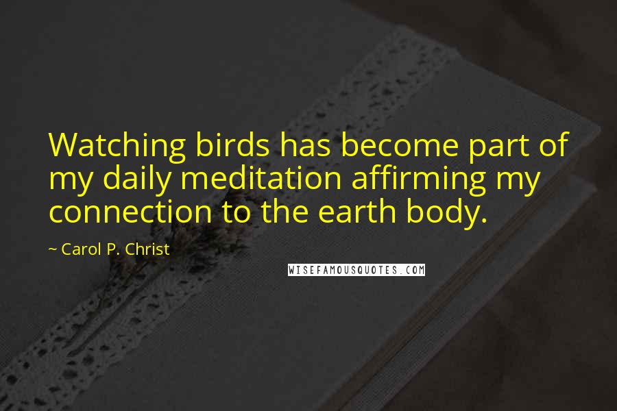 Carol P. Christ Quotes: Watching birds has become part of my daily meditation affirming my connection to the earth body.