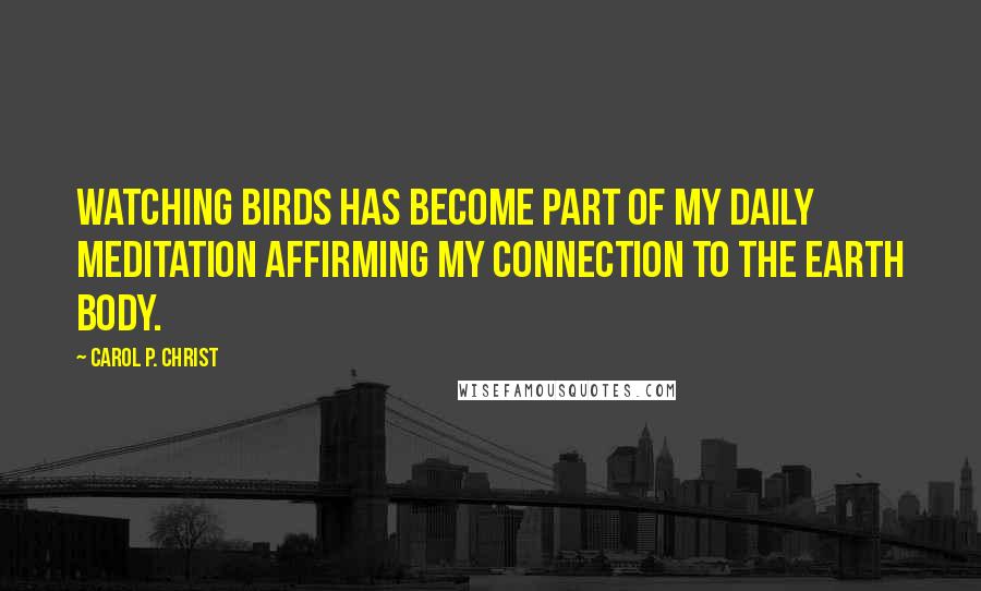 Carol P. Christ Quotes: Watching birds has become part of my daily meditation affirming my connection to the earth body.