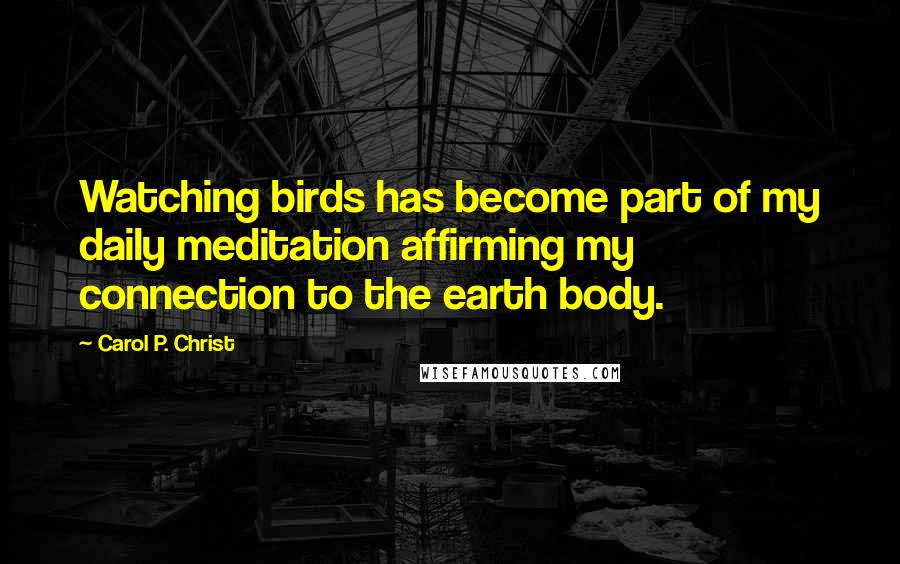 Carol P. Christ Quotes: Watching birds has become part of my daily meditation affirming my connection to the earth body.