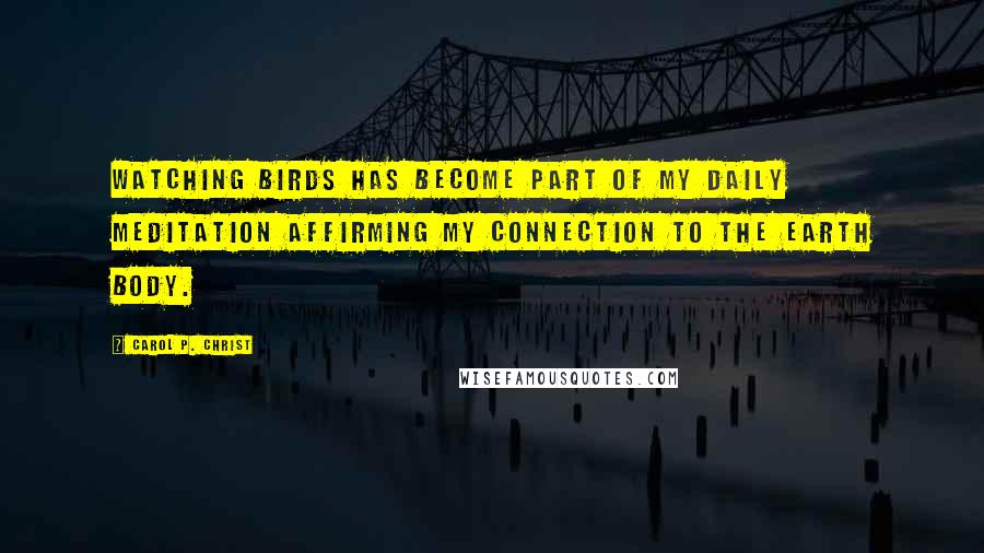 Carol P. Christ Quotes: Watching birds has become part of my daily meditation affirming my connection to the earth body.