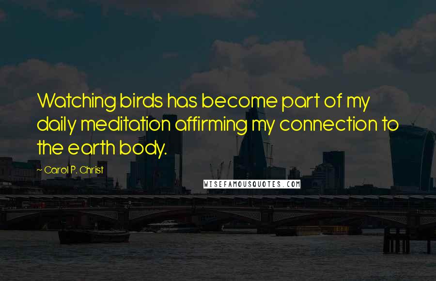 Carol P. Christ Quotes: Watching birds has become part of my daily meditation affirming my connection to the earth body.