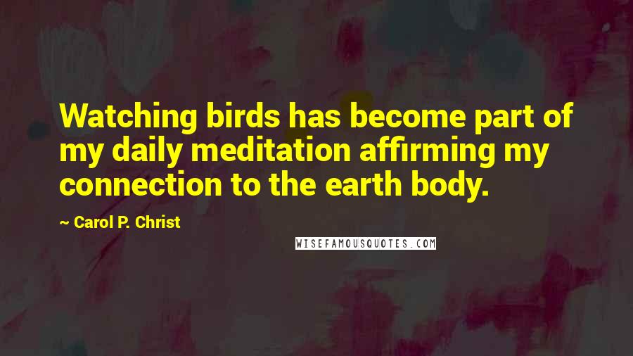 Carol P. Christ Quotes: Watching birds has become part of my daily meditation affirming my connection to the earth body.