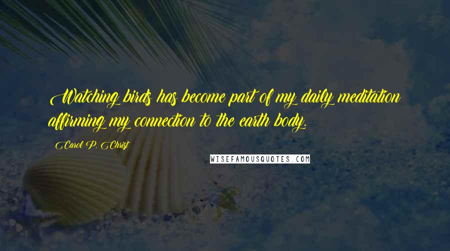 Carol P. Christ Quotes: Watching birds has become part of my daily meditation affirming my connection to the earth body.