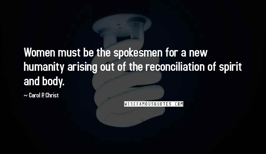 Carol P. Christ Quotes: Women must be the spokesmen for a new humanity arising out of the reconciliation of spirit and body.